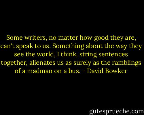 Some writers, no matter how good they are, can't speak to us. Something about the way they see the world, I think, string sentences together, alienates us as surely as the ramblings of a madman on a bus. - David Bowker