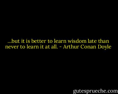…but it is better to learn wisdom late than never to learn it at all. - Arthur Conan Doyle