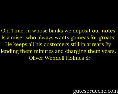 Old Time, in whose banks we deposit our notes<br />Is a miser who always wants guineas for groats;<br />He keeps all his customers still in arrears<br />By lending them minutes and charging them years. - Oliver Wendell Holmes Sr.