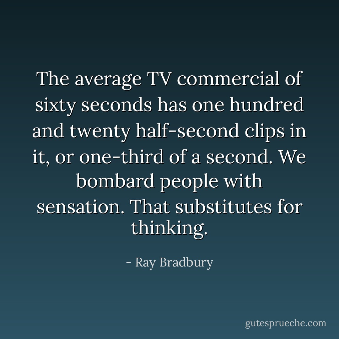 The average TV commercial of sixty seconds has one hundred and twenty half-second clips in it, or one-third of a second. We bombard people with sensation. That substitutes for thinking. - Ray Bradbury