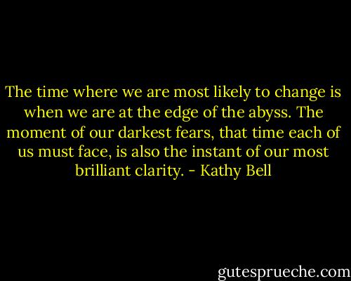 The time where we are most likely to change is when we are at the edge of the abyss. The moment of our darkest fears, that time each of us must face, is also the instant of our most brilliant clarity. - Kathy Bell