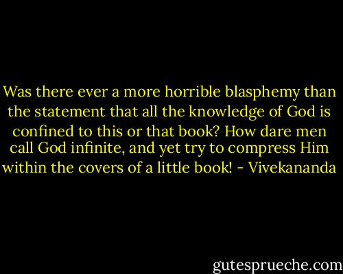 Was there ever a more horrible blasphemy than the statement that all the knowledge of God is confined to this or that book? How dare men call God infinite, and yet try to compress Him within the covers of a little book! - Vivekananda