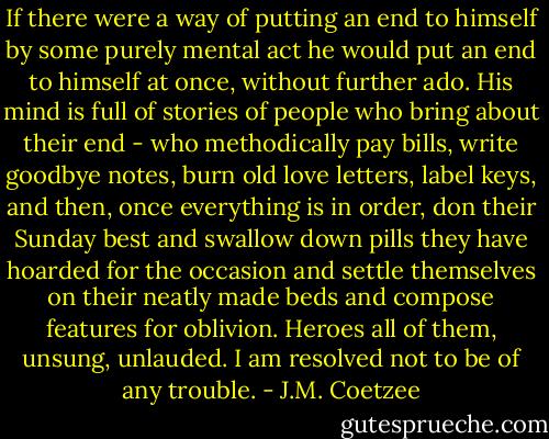 If there were a way of putting an end to himself by some purely mental act he would put an end to himself at once, without further ado. His mind is full of stories of people who bring about their end - who methodically pay bills, write goodbye notes, burn old love letters, label keys, and then, once everything is in order, don their Sunday best and swallow down pills they have hoarded for the occasion and settle themselves on their neatly made beds and compose features for oblivion. Heroes all of them, unsung, unlauded. I am resolved not to be of any trouble. - J.M. Coetzee