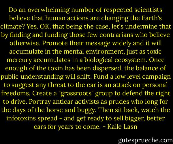 Do an overwhelming number of respected scientists believe that human actions are changing the Earth's climate? Yes. OK, that being the case, let's undermine that by finding and funding those few contrarians who believe otherwise. Promote their message widely and it will accumulate in the mental environment, just as toxic mercury accumulates in a biological ecosystem. Once enough of the toxin has been dispersed, the balance of public understanding will shift. Fund a low level campaign to suggest any threat to the car is an attack on personal freedoms. Create a "grassroots" group to defend the right to drive. Portray anticar activists as prudes who long for the days of the horse and buggy. Then sit back, watch the infotoxins spread - and get ready to sell bigger, better cars for years to come. - Kalle Lasn