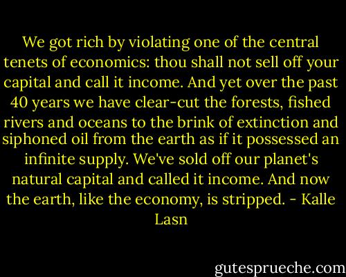 We got rich by violating one of the central tenets of economics: thou shall not sell off your capital and call it income. And yet over the past 40 years we have clear-cut the forests, fished rivers and oceans to the brink of extinction and siphoned oil from the earth as if it possessed an infinite supply. We've sold off our planet's natural capital and called it income. And now the earth, like the economy, is stripped. - Kalle Lasn