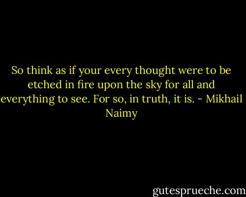 So think as if your every thought were to be etched in fire upon the sky for all and everything to see. For so, in truth, it is. - Mikhail Naimy