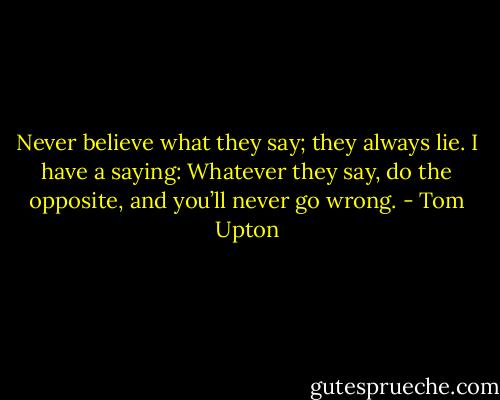 Never believe what they say; they always lie. I have a saying: Whatever they say, do the opposite, and you’ll never go wrong. - Tom Upton