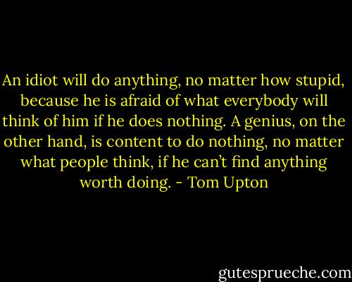 An idiot will do anything, no matter how stupid, because he is afraid of what everybody will think of him if he does nothing. A genius, on the other hand, is content to do nothing, no matter what people think, if he can’t find anything worth doing. - Tom Upton