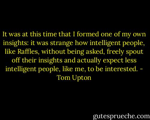 It was at this time that I formed one of my own insights: it was strange how intelligent people, like Raffles, without being asked, freely spout off their insights and actually expect less intelligent people, like me, to be interested. - Tom Upton