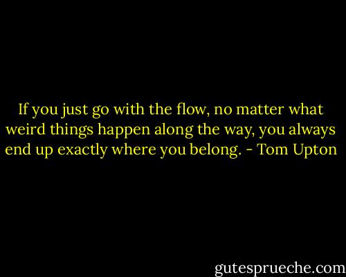 If you just go with the flow, no matter what weird things happen along the way, you always end up exactly where you belong. - Tom Upton
