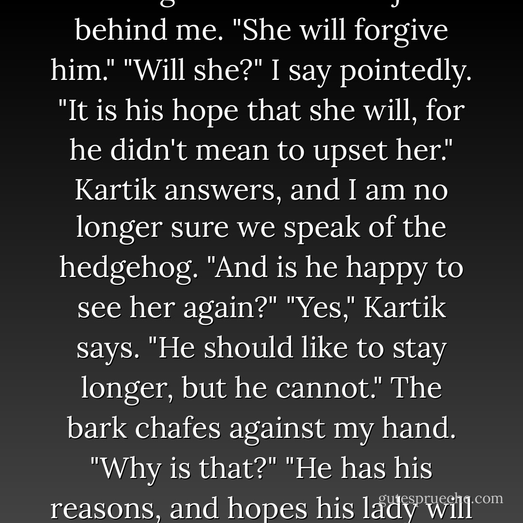 A hedgehog flies from the safety of a bush, startling me. It darts past us in a terrible hurry. Kartik nods toward the furry little thing. "Don't mind him. He's off to meet his lady friend."<br />"How can you be sure?"<br />"He has on his best hedgehog suit."<br />"Ah, I should have noticed." I say, happy to be playing this game-any game-with him. I put my hand on the tree's trunk and swing myself around it slowly, letting my body feel gravity's pull. "And why has he worn his best?"<br />"He's been away in London, you see, and now he has returned to her," Kartik continues.<br />"And what if she is angry with him for being away so long?"<br />Kartik circles just behind me. "She will forgive him."<br />"Will she?" I say pointedly.<br />"It is his hope that she will, for he didn't mean to upset her." Kartik answers, and I am no longer sure we speak of the hedgehog.<br />"And is he happy to see her again?"<br />"Yes," Kartik says. "He should like to stay longer, but he cannot."<br />The bark chafes against my hand. "Why is that?"<br />"He has his reasons, and hopes his lady will understand them one day." Kartik has changed direction. He comes around the other side of the tree. We are face to face. A palm of moonglow reaches through the branches to caress his face.<br />"Oh," I say, heart beating fast.<br />"And what would the lady hedgehog say to that?" he asks. His voice soft and low.<br />"She would say..." I swallow hard.<br />Kartik steps closer. "Yes?"<br />"She would say," I whisper, "'If you please, I am not a hedgehog. I am a woodchuck.'"<br />A small smile plays at Kartik's lips.<br />"He is fortunate to have so witty a lady friend," he says, and I wish I could have the moment back again to play differently. - Libba Bray
