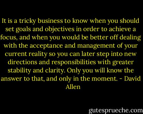 It is a tricky business to know when you should set goals and objectives in order to achieve a focus, and when you would be better off dealing with the acceptance and management of your current reality so you can later step into new directions and responsibilities with greater stability and clarity. Only you will know the answer to that, and only in the moment. - David    Allen