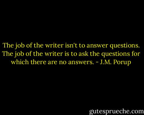 The job of the writer isn't to answer questions. The job of the writer is to ask the questions for which there are no answers. - J.M. Porup
