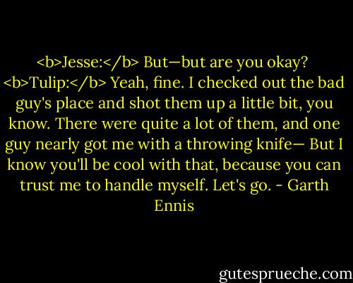 <b>Jesse:</b> But—but are you okay?<br /><br /><b>Tulip:</b> Yeah, fine. I checked out the bad guy's place and shot them up a little bit, you know. There were quite a lot of them, and one guy nearly got me with a throwing knife— But I know you'll be cool with that, because you can trust me to handle myself. Let's go. - Garth Ennis