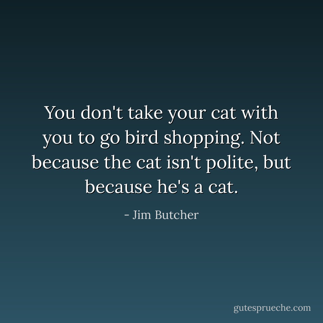 You don't take your cat with you to go bird shopping. Not because the cat isn't polite, but because he's a cat. - Jim Butcher