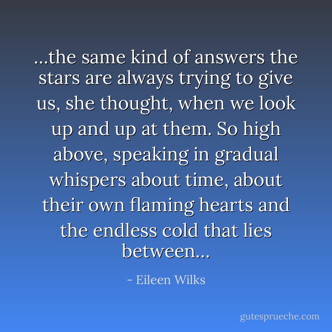 …the same kind of answers the stars are always trying to give us, she thought, when we look up and up at them. So high above, speaking in gradual whispers about time, about their own flaming hearts and the endless cold that lies between… - Eileen Wilks