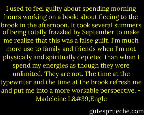 I used to feel guilty about spending morning hours working on a book; about fleeing to the brook in the afternoon. It took several summers of being totally frazzled by September to make me realize that this was a false guilt. I'm much more use to family and friends when I'm not physically and spiritually depleted than when I spend my energies as though they were unlimited. They are not. The time at the typewriter and the time at the brook refresh me and put me into a more workable perspective. - Madeleine L'Engle