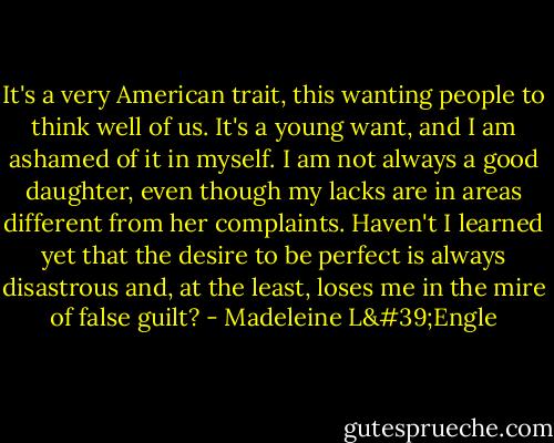 It's a very American trait, this wanting people to think well of us. It's a young want, and I am ashamed of it in myself. I am not always a good daughter, even though my lacks are in areas different from her complaints. Haven't I learned yet that the desire to be perfect is always disastrous and, at the least, loses me in the mire of false guilt? - Madeleine L'Engle