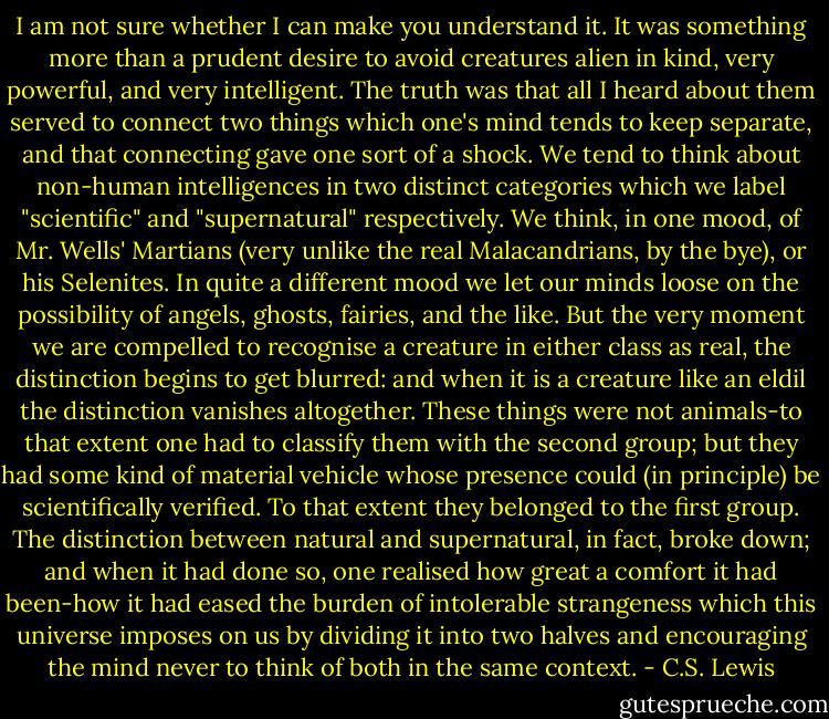 I am not sure whether I can make you understand it. It was something more than a prudent desire to avoid creatures alien in kind, very powerful, and very intelligent. The truth was that all I heard about them served to connect two things which one's mind tends to keep separate, and that connecting gave one sort of a shock. We tend to think about non-human intelligences in two distinct categories which we label "scientific" and "supernatural" respectively. We think, in one mood, of Mr. Wells' Martians (very unlike the real Malacandrians, by the bye), or his Selenites. In quite a different mood we let our minds loose on the possibility of angels, ghosts, fairies, and the like. But the very moment we are compelled to recognise a creature in either class as real, the distinction begins to get blurred: and when it is a creature like an eldil the distinction vanishes altogether. These things were not animals-to that extent one had to classify them with the second group; but they had some kind of material vehicle whose presence could (in principle) be scientifically verified. To that extent they belonged to the first group. The distinction between natural and supernatural, in fact, broke down; and when it had done so, one realised how great a comfort it had been-how it had eased the burden of intolerable strangeness which this universe imposes on us by dividing it into two halves and encouraging the mind never to think of both in the same context. - C.S. Lewis