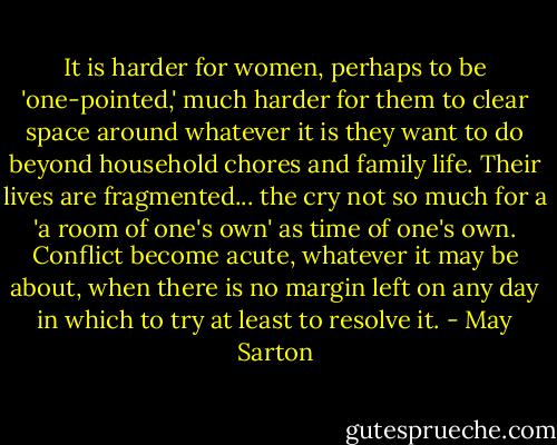 It is harder for women, perhaps to be 'one-pointed,' much harder for them to clear space around whatever it is they want to do beyond household chores and family life. Their lives are fragmented... the cry not so much for a 'a room of one's own' as time of one's own. Conflict become acute, whatever it may be about, when there is no margin left on any day in which to try at least to resolve it. - May Sarton