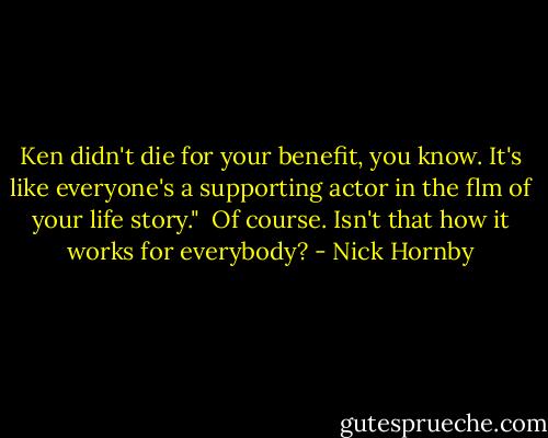 Ken didn't die for your benefit, you know. It's like everyone's a supporting actor in the flm of your life story."<br /> Of course. Isn't that how it works for everybody? - Nick Hornby