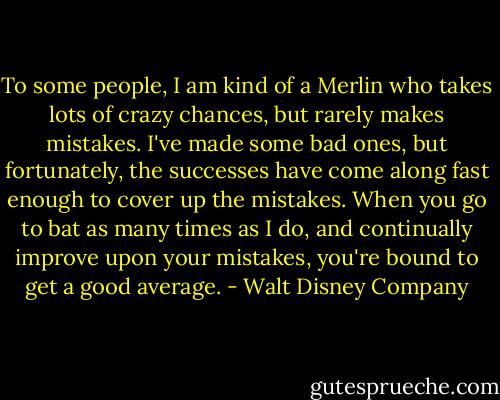 To some people, I am kind of a Merlin who takes lots of crazy chances, but rarely makes mistakes. I've made some bad ones, but fortunately, the successes have come along fast enough to cover up the mistakes. When you go to bat as many times as I do, and continually improve upon your mistakes, you're bound to get a good average. - Walt Disney Company