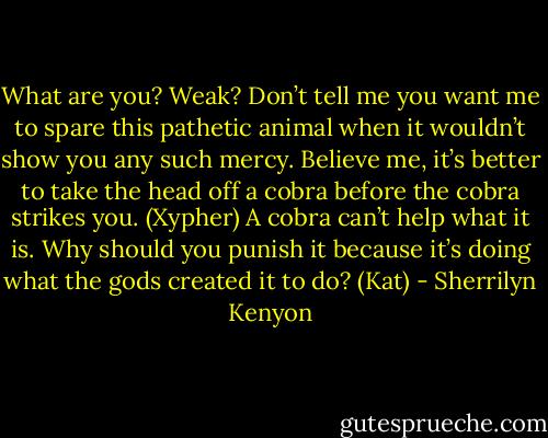 What are you? Weak? Don’t tell me you want me to spare this pathetic animal when it wouldn’t show you any such mercy. Believe me, it’s better to take the head off a cobra before the cobra strikes you. (Xypher)<br />A cobra can’t help what it is. Why should you punish it because it’s doing what the gods created it to do? (Kat) - Sherrilyn Kenyon