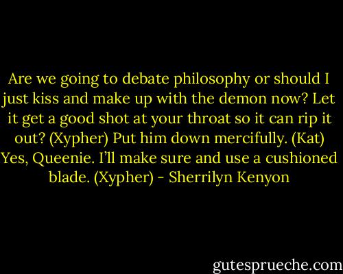 Are we going to debate philosophy or should I just kiss and make up with the demon now? Let it get a good shot at your throat so it can rip it out? (Xypher)<br />Put him down mercifully. (Kat)<br />Yes, Queenie. I’ll make sure and use a cushioned blade. (Xypher) - Sherrilyn Kenyon