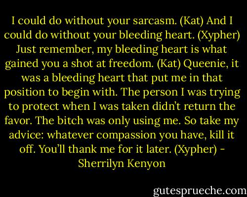I could do without your sarcasm. (Kat)<br />And I could do without your bleeding heart. (Xypher)<br />Just remember, my bleeding heart is what gained you a shot at freedom. (Kat)<br />Queenie, it was a bleeding heart that put me in that position to begin with. The person I was trying to protect when I was taken didn’t return the favor. The bitch was only using me. So take my advice: whatever compassion you have, kill it off. You’ll thank me for it later. (Xypher) - Sherrilyn Kenyon
