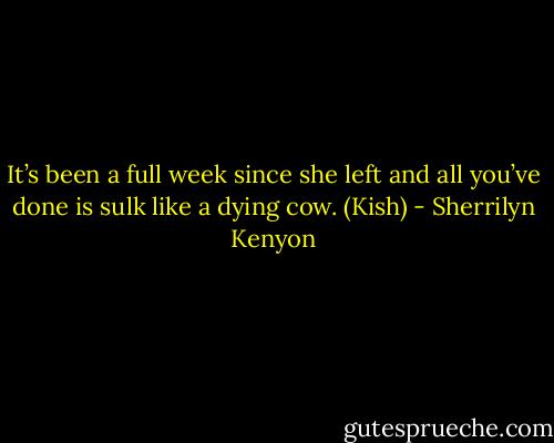 It’s been a full week since she left and all you’ve done is sulk like a dying cow. (Kish) - Sherrilyn Kenyon