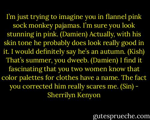 I’m just trying to imagine you in flannel pink sock monkey pajamas. I’m sure you look stunning in pink. (Damien)<br />Actually, with his skin tone he probably does look really good in it. I would definitely say he’s an autumn. (Kish)<br />That’s summer, you dweeb. (Damien)<br />I find it fascinating that you two women know that color palettes for clothes have a name. The fact you corrected him really scares me. (Sin) - Sherrilyn Kenyon