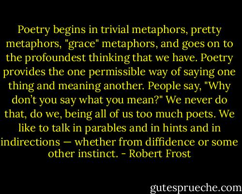 Poetry begins in trivial metaphors, pretty metaphors, "grace" metaphors, and goes on to the profoundest thinking that we have. Poetry provides the one permissible way of saying one thing and meaning another. People say, "Why don’t you say what you mean?" We never do that, do we, being all of us too much poets. We like to talk in parables and in hints and in indirections — whether from diffidence or some other instinct. - Robert Frost