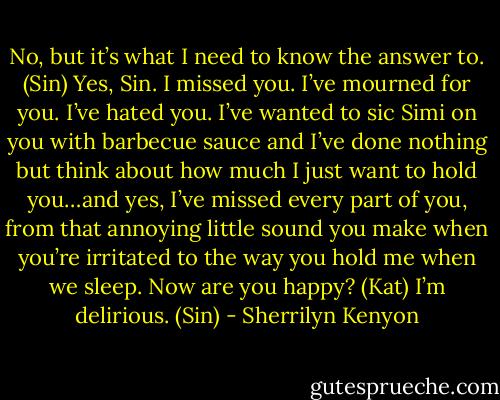 No, but it’s what I need to know the answer to. (Sin)<br />Yes, Sin. I missed you. I’ve mourned for you. I’ve hated you. I’ve wanted to sic Simi on you with barbecue sauce and I’ve done nothing but think about how much I just want to hold you…and yes, I’ve missed every part of you, from that annoying little sound you make when you’re irritated to the way you hold me when we sleep. Now are you happy? (Kat)<br />I’m delirious. (Sin) - Sherrilyn Kenyon