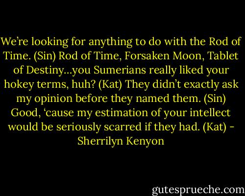 We’re looking for anything to do with the Rod of Time. (Sin)<br />Rod of Time, Forsaken Moon, Tablet of Destiny…you Sumerians really liked your hokey terms, huh? (Kat)<br />They didn’t exactly ask my opinion before they named them. (Sin)<br />Good, ‘cause my estimation of your intellect would be seriously scarred if they had. (Kat) - Sherrilyn Kenyon