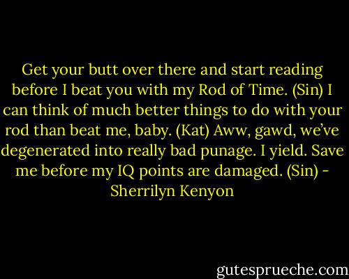 Get your butt over there and start reading before I beat you with my Rod of Time. (Sin)<br />I can think of much better things to do with your rod than beat me, baby. (Kat)<br />Aww, gawd, we’ve degenerated into really bad punage. I yield. Save me before my IQ points are damaged. (Sin) - Sherrilyn Kenyon