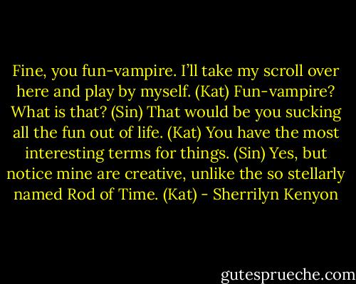 Fine, you fun-vampire. I’ll take my scroll over here and play by myself. (Kat)<br />Fun-vampire? What is that? (Sin)<br />That would be you sucking all the fun out of life. (Kat)<br />You have the most interesting terms for things. (Sin)<br />Yes, but notice mine are creative, unlike the so stellarly named Rod of Time. (Kat) - Sherrilyn Kenyon