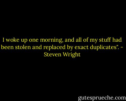 I woke up one morning, and all of my stuff had been stolen and replaced by exact duplicates". - Steven Wright