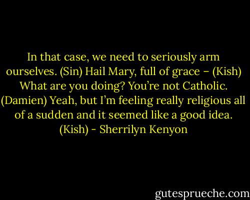 In that case, we need to seriously arm ourselves. (Sin)<br />Hail Mary, full of grace – (Kish)<br />What are you doing? You’re not Catholic. (Damien)<br />Yeah, but I’m feeling really religious all of a sudden and it seemed like a good idea. (Kish) - Sherrilyn Kenyon