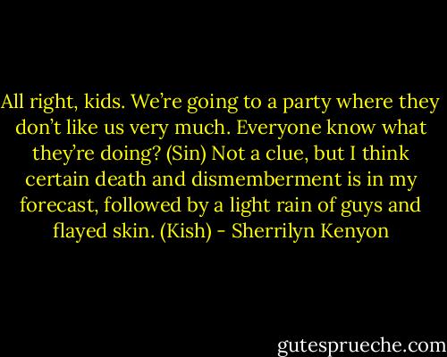 All right, kids. We’re going to a party where they don’t like us very much. Everyone know what they’re doing? (Sin)<br />Not a clue, but I think certain death and dismemberment is in my forecast, followed by a light rain of guys and flayed skin. (Kish) - Sherrilyn Kenyon