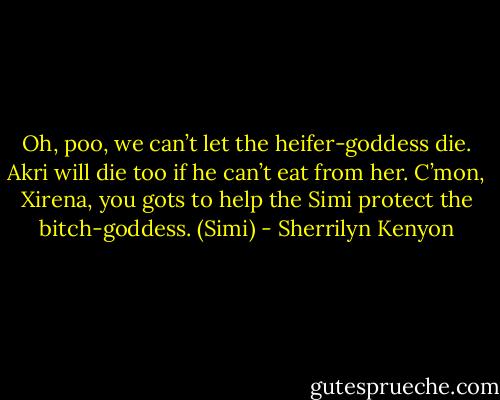 Oh, poo, we can’t let the heifer-goddess die. Akri will die too if he can’t eat from her. C’mon, Xirena, you gots to help the Simi protect the bitch-goddess. (Simi) - Sherrilyn Kenyon