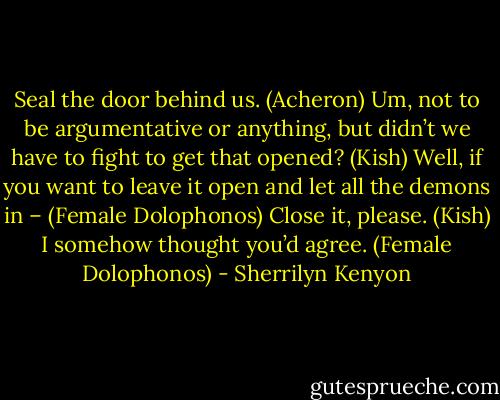Seal the door behind us. (Acheron)<br />Um, not to be argumentative or anything, but didn’t we have to fight to get that opened? (Kish)<br />Well, if you want to leave it open and let all the demons in – (Female Dolophonos)<br />Close it, please. (Kish)<br />I somehow thought you’d agree. (Female Dolophonos) - Sherrilyn Kenyon