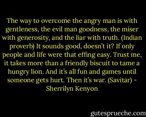 The way to overcome the angry man is with gentleness, the evil man goodness, the miser with generosity, and the liar with truth. (Indian proverb)<br />It sounds good, doesn’t it? If only people and life were that effing easy. Trust me, it takes more than a friendly biscuit to tame a hungry lion. And it’s all fun and games until someone gets hurt. Then it’s war. (Savitar) - Sherrilyn Kenyon