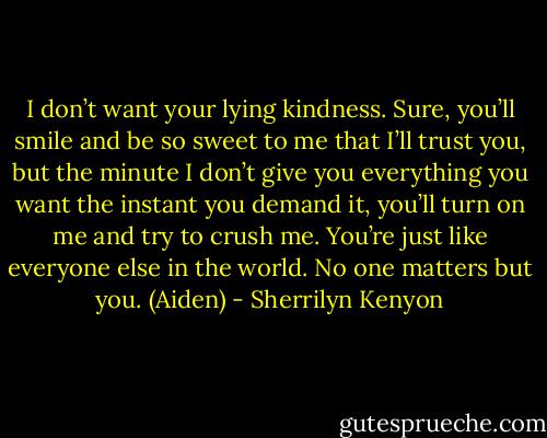 I don’t want your lying kindness. Sure, you’ll smile and be so sweet to me that I’ll trust you, but the minute I don’t give you everything you want the instant you demand it, you’ll turn on me and try to crush me. You’re just like everyone else in the world. No one matters but you. (Aiden) - Sherrilyn Kenyon
