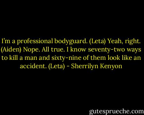 I’m a professional bodyguard. (Leta)<br />Yeah, right. (Aiden)<br />Nope. All true. I know seventy-two ways to kill a man and sixty-nine of them look like an accident. (Leta) - Sherrilyn Kenyon