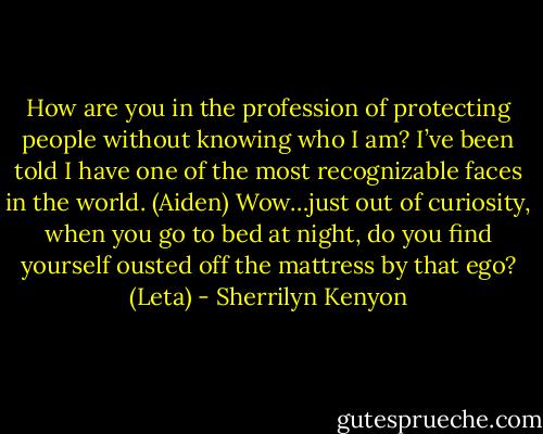 How are you in the profession of protecting people without knowing who I am? I’ve been told I have one of the most recognizable faces in the world. (Aiden)<br />Wow…just out of curiosity, when you go to bed at night, do you find yourself ousted off the mattress by that ego? (Leta) - Sherrilyn Kenyon
