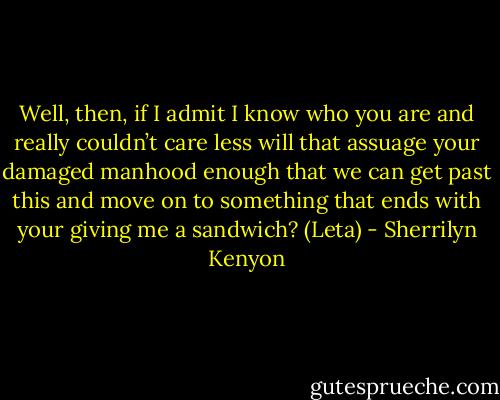 Well, then, if I admit I know who you are and really couldn’t care less will that assuage your damaged manhood enough that we can get past this and move on to something that ends with your giving me a sandwich? (Leta) - Sherrilyn Kenyon