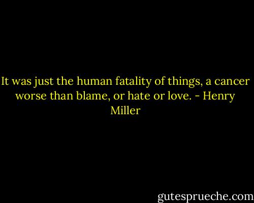 It was just the human fatality of things, a cancer worse than blame, or hate or love. - Henry Miller