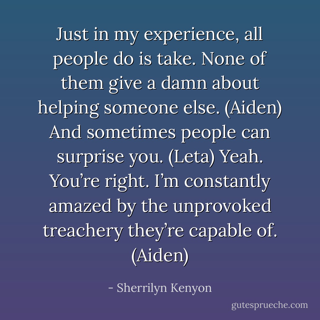 Just in my experience, all people do is take. None of them give a damn about helping someone else. (Aiden)<br />And sometimes people can surprise you. (Leta)<br />Yeah. You’re right. I’m constantly amazed by the unprovoked treachery they’re capable of. (Aiden) - Sherrilyn Kenyon