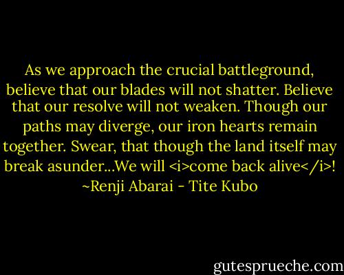 As we approach the crucial battleground, believe that our blades will not shatter.<br />Believe that our resolve will not weaken.<br />Though our paths may diverge, our iron hearts remain together.<br />Swear, that though the land itself may break asunder...We will <i>come back alive</i>! ~Renji Abarai - Tite Kubo