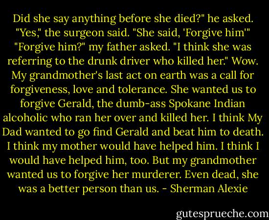 Did she say anything before she died?" he asked.<br />"Yes," the surgeon said. "She said, 'Forgive him'"<br />"Forgive him?" my father asked.<br />"I think she was referring to the drunk driver who killed her."<br />Wow.<br />My grandmother's last act on earth was a call for forgiveness, love and tolerance.<br />She wanted us to forgive Gerald, the dumb-ass Spokane Indian alcoholic who ran her over and killed her.<br />I think My Dad wanted to go find Gerald and beat him to death.<br />I think my mother would have helped him.<br />I think I would have helped him, too.<br />But my grandmother wanted us to forgive her murderer.<br />Even dead, she was a better person than us. - Sherman Alexie